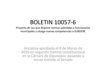 BOLETIN 10057-6 Proyecto de Ley que dispone normas aplicables a funcionarios municipales y otorga nuevas competencias a SUBDERE Iniciativa aprobada el.