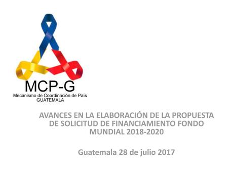 AVANCES EN LA ELABORACIÓN DE LA PROPUESTA DE SOLICITUD DE FINANCIAMIENTO FONDO MUNDIAL 2018-2020 Guatemala 28 de julio 2017.