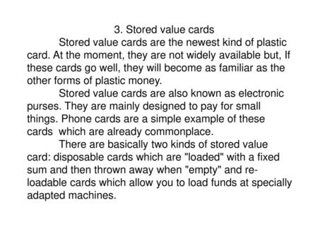 3. Stored value cards Stored value cards are the newest kind of plastic card. At the moment, they are not widely available but, If these cards go well,