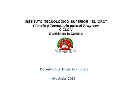 Docente: Ing. Diego Cumbicos Machala 2017 INSTITUTO TECNOLOGICO SUPERIOR “EL ORO” Ciencia y Tecnología para el Progreso CICLO V Gestión de la Calidad.