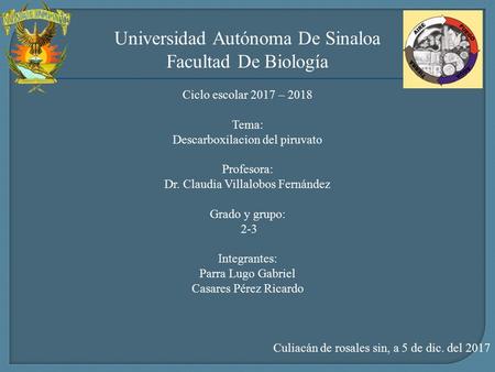 Universidad Autónoma De Sinaloa Facultad De Biología Ciclo escolar 2017 – 2018 Tema: Descarboxilacion del piruvato Profesora: Dr. Claudia Villalobos Fernández.