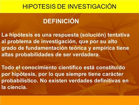 HIPOTESIS DE INVESTIGACIÓN DEFINICIÓN La hipótesis es una respuesta (solución) tentativa al problema de investigación, que por su alto grado de fundamentación.