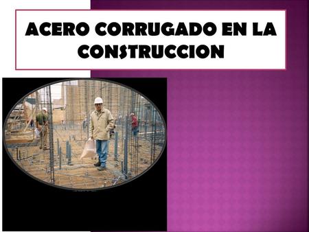 ACERO CORRUGADO EN LA CONSTRUCCION.  El concreto es un material débil en tracción, por lo tanto se le usa junto con acero de refuerzo capaz de resistir.