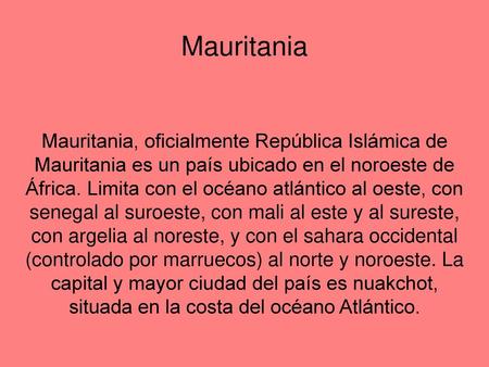 Mauritania Mauritania, oficialmente República Islámica de Mauritania es un país ubicado en el noroeste de África. Limita con el océano atlántico al oeste,