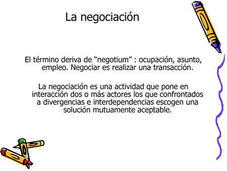 La negociación El término deriva de “negotium” : ocupación, asunto, empleo. Negociar es realizar una transacción. La negociación es una actividad que pone.