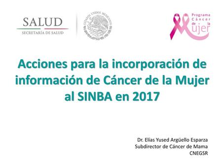 Acciones para la incorporación de información de Cáncer de la Mujer al SINBA en 2017 Dr. Elías Yused Argüello Esparza Subdirector de Cáncer de Mama CNEGSR.