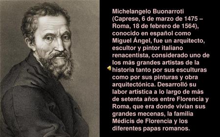 Michelangelo Buonarroti (Caprese, 6 de marzo de 1475 – Roma, 18 de febrero de 1564), conocido en español como Miguel Ángel, fue un arquitecto, escultor.