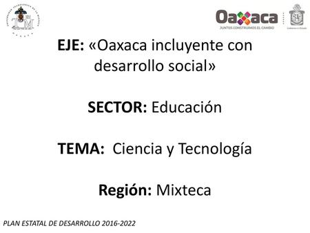 EJE: «Oaxaca incluyente con desarrollo social» SECTOR: Educación TEMA: Ciencia y Tecnología Región: Mixteca PLAN ESTATAL DE DESARROLLO 2016-2022.