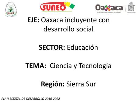 EJE: Oaxaca incluyente con desarrollo social SECTOR: Educación TEMA: Ciencia y Tecnología Región: Sierra Sur PLAN ESTATAL DE DESARROLLO 2016-2022.