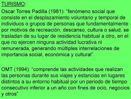 TURISMO: Oscar Torres Padilla (1981): “fenómeno social que consiste en el desplazamiento voluntario y temporal de individuos o grupos de personas que fundamentalmente.
