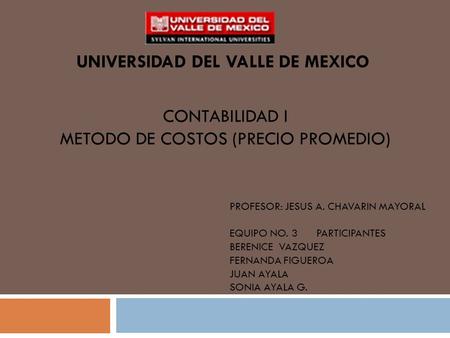 CONTABILIDAD I METODO DE COSTOS (PRECIO PROMEDIO) UNIVERSIDAD DEL VALLE DE MEXICO PROFESOR: JESUS A. CHAVARIN MAYORAL EQUIPO NO. 3 PARTICIPANTES BERENICE.