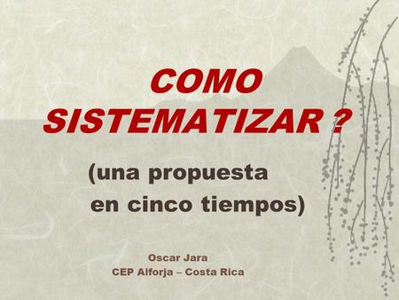 COMO SISTEMATIZAR ? (una propuesta en cinco tiempos) Oscar Jara CEP Alforja – Costa Rica.