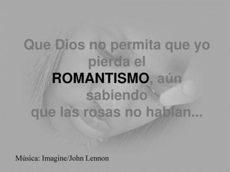 Que Dios no permita que yo pierda el ROMANTISMO, aún sabiendo que las rosas no hablan... Música: Imagine/John Lennon.