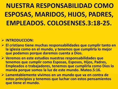 NUESTRA RESPONSABILIDAD COMO ESPOSAS, MARIDOS, HIJOS, PADRES, EMPLEADOS. COLOSENSES.3:18-25. INTRODUCCION: El cristiano tiene muchas responsabilidades.