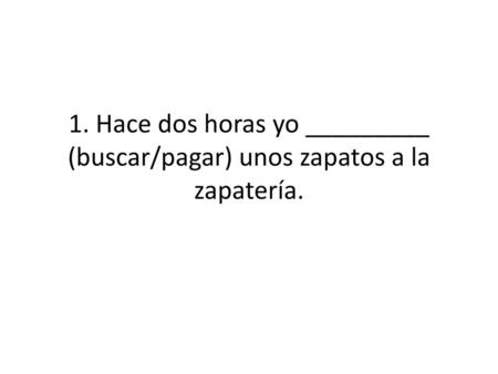 1. Hace dos horas yo busqué (buscar/pagar) unos zapatos a la zapatería.