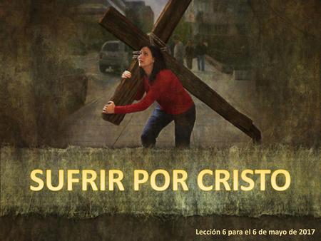 SUFRIR POR CRISTO Lección 6 para el 6 de mayo de 2017.