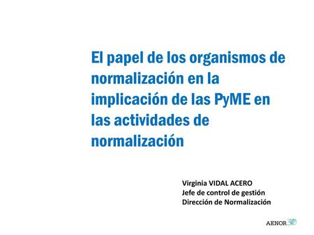 El papel de los organismos de normalización en la implicación de las PyME en las actividades de normalización Virginia VIDAL ACERO Jefe de control de gestión.