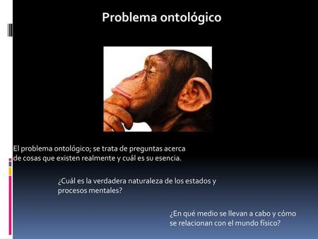 Problema ontológico El problema ontológico; se trata de preguntas acerca de cosas que existen realmente y cuál es su esencia. ¿Cuál es la verdadera naturaleza.