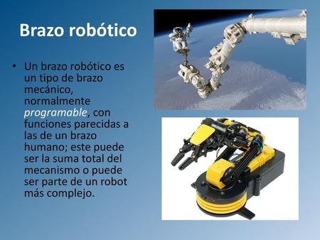 Brazo robótico Un brazo robótico es un tipo de brazo mecánico, normalmente programable, con funciones parecidas a las de un brazo humano; este puede ser.