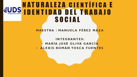 NATURALEZA CIENTÍFICA E IDENTIDAD DEL TRABAJO SOCIAL MAESTRA : MANUELA PÉREZ MAZA INTEGRANTES: MARÍA JOSÉ OLIVA GARCÍA ALEXIS ROMÁN TOSCA FUENTES.