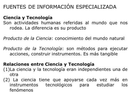 FUENTES DE INFORMACIÓN ESPECIALIZADA Ciencia y Tecnología Son actividades humanas referidas al mundo que nos rodea. La diferencia es su producto Producto.