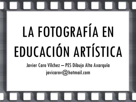 LA FOTOGRAFÍA EN EDUCACIÓN ARTÍSTICA Javier Caro Vílchez – PES Dibujo Alta Axarquía javicarov@hotmail.com.