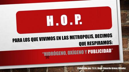 H . O . P. PARA LOS QUE VIVIMOS EN LAS METROPOLIS, DECIMOS QUE RESPIRAMOS: “Hidrógeno, OXÍGENO Y PUBLICIDAD” Elaborado por: T.C.C. Hugo Eduardo Armas.
