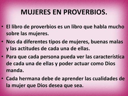 MUJERES EN PROVERBIOS. El libro de proverbios es un libro que habla mucho sobre las mujeres. Nos da diferentes tipos de mujeres, buenas malas y las actitudes.