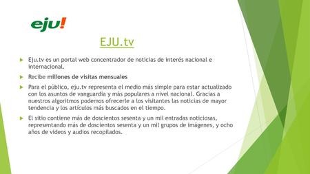 EJU.tv Eju.tv es un portal web concentrador de noticias de interés nacional e internacional. Recibe millones de visitas mensuales Para el público, eju.tv.