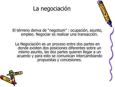 La negociación El término deriva de “negotium” : ocupación, asunto, empleo. Negociar es realizar una transacción. La Negociación es un proceso entre dos.