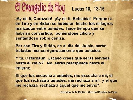 Lucas 10, 13-16 ¡Ay de ti, Corozaín! ¡Ay de ti, Betsaida! Porque si en Tiro y en Sidón se hubieran hecho los milagros realizados entre ustedes, hace.