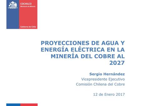 PROYECCIONES DE AGUA Y ENERGÍA ELÉCTRICA EN LA MINERÍA DEL COBRE AL 2027 Sergio Hernández Vicepresidente Ejecutivo Comisión Chilena del Cobre 12 de Enero.
