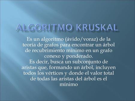 Algoritmo kruskal Es un algoritmo (ávido/voraz) de la teoría de grafos para encontrar un árbol de recubrimiento mínimo en un grafo conexo y ponderado.