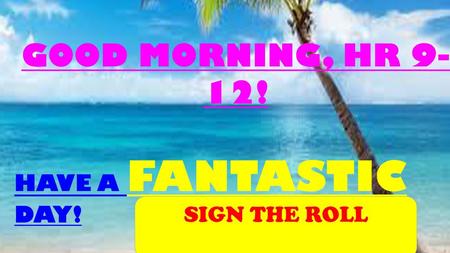 GOOD MORNING, HR 9-12! HAVE A FANTASTIC DAY! SIGN THE ROLL.