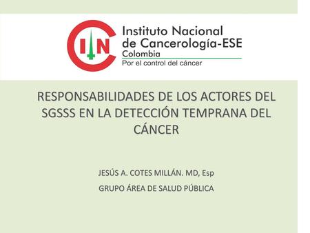 RESPONSABILIDADES DE LOS ACTORES DEL SGSSS EN LA DETECCIÓN TEMPRANA DEL CÁNCER JESÚS A. COTES MILLÁN. MD, Esp GRUPO ÁREA DE SALUD PÚBLICA.