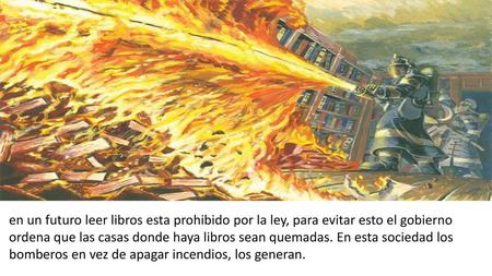 En un futuro leer libros esta prohibido por la ley, para evitar esto el gobierno ordena que las casas donde haya libros sean quemadas. En esta sociedad.