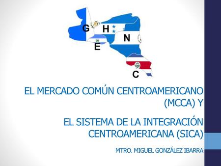 El Mercado Común Centroamericano (MCCA) y el Sistema de la Integración Centroamericana (SICA) Mtro. Miguel González Ibarra.