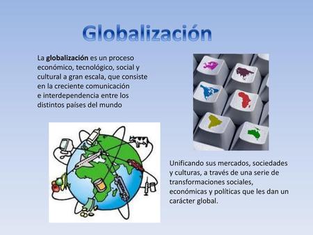 Globalización La globalización es un proceso económico, tecnológico, social y cultural a gran escala, que consiste en la creciente comunicación e interdependencia.