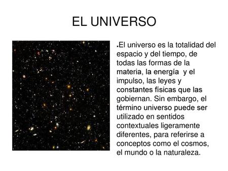 EL UNIVERSO El universo es la totalidad del espacio y del tiempo, de todas las formas de la materia, la energía y el impulso, las leyes y constantes.