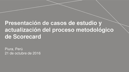 Presentación de casos de estudio y actualización del proceso metodológico de Scorecard Piura, Perú 21 de octubre de 2016.