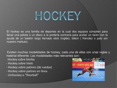 HOCKEY El hockey es una familia de deportes en la cual dos equipos compiten para llevar una pelota o un disco a la portería contraria para anotar un tanto.