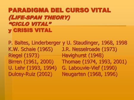 PARADIGMA DEL CURSO VITAL (LIFE-SPAN THEORY) “CICLO VITAL” y CRISIS VITAL P. Baltes, Linderberger y U. Staudinger, 1968, 1998 K.W. Schaie (1965)	J.R.