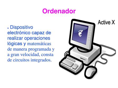 Ordenador Dispositivo electrónico capaz de realizar operaciones lógicas y matemáticas de manera programada y a gran velocidad, consta de circuitos integrados.