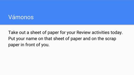Vámonos Take out a sheet of paper for your Review activities today. Put your name on that sheet of paper and on the scrap paper in front of you.
