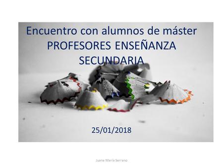 Encuentro con alumnos de máster PROFESORES ENSEÑANZA SECUNDARIA 25/01/2018 Juana María Serrano.