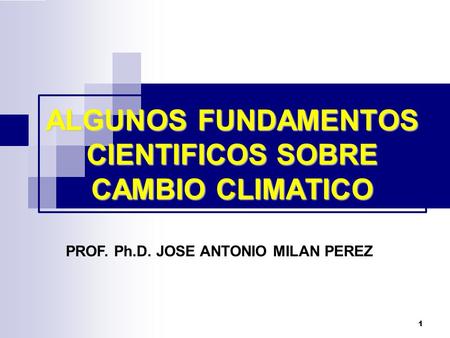 1 ALGUNOS FUNDAMENTOS CIENTIFICOS SOBRE CAMBIO CLIMATICO PROF. Ph.D. JOSE ANTONIO MILAN PEREZ.