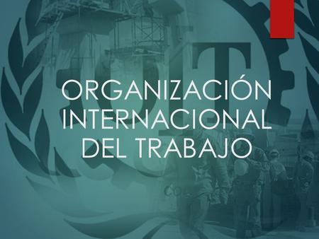 ORGANIZACIÓN INTERNACIONAL DEL TRABAJO. HISTORIA La OIT fue creada en 1919, como parte del Tratado de Versalles que terminó con la Primera Guerra Mundial,