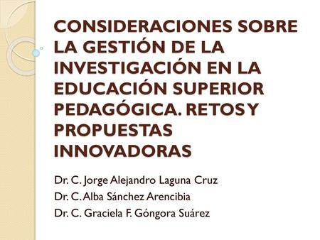 CONSIDERACIONES SOBRE LA GESTIÓN DE LA INVESTIGACIÓN EN LA EDUCACIÓN SUPERIOR PEDAGÓGICA. RETOS Y PROPUESTAS INNOVADORAS Dr. C. Jorge Alejandro Laguna.