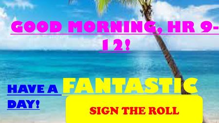 GOOD MORNING, HR 9-12! HAVE A FANTASTIC DAY! SIGN THE ROLL.