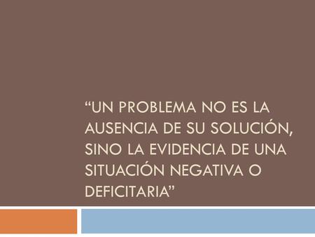 “Un problema no es la ausencia de su solución, sino la evidencia de una situación negativa O deficitaria”